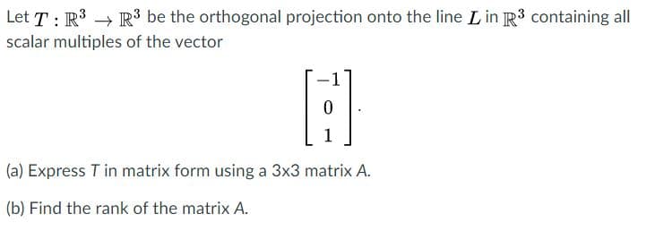 Let T : R3 → R3 be the orthogonal projection onto the line L in R3 containing all
scalar multiples of the vector
1
(a) Express T in matrix form using a 3x3 matrix A.
(b) Find the rank of the matrix A.
