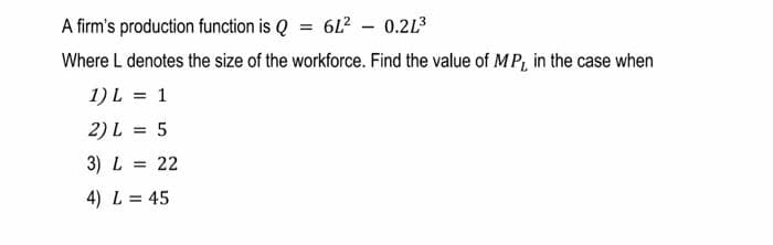 A firm's production function is Q = 6L² - 0.21³
Where L denotes the size of the workforce. Find the value of MP, in the case when
1) L = 1
2) L = 5
3) L = 22
4) L = 45