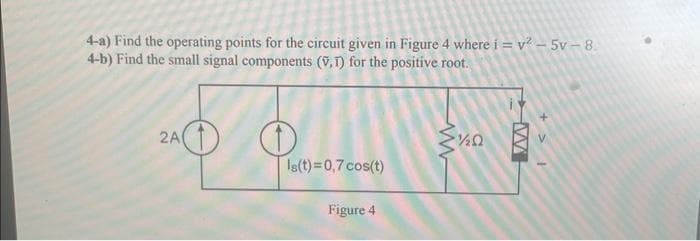 4-a) Find the operating points for the circuit given in Figure 4 where i = v²-5v-8.
4-b) Find the small signal components (V,T) for the positive root.
2A
O
Is(t)=0,7 cos(t)
Figure 4
Ω