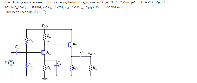The following amplifier uses transistors having the following parameters: kn = 3.3mA/V², (W/L)₁=10, (W/L)₂=100, V+-0.7 V.
Assuming that Ip1 = 100μA, and ID2= 12mA, Vs1 = 1V, VDs2 = VDD/2, VDD = 12V, and R$2=RL-
Vout
Find the voltage gain A,
2₂
C₁
RG₂₁
RG₂
VDD
RD
VD
M₁
3
R$₁
Cs
M₂
<RS₂
C₂
Vout
ww
RL
