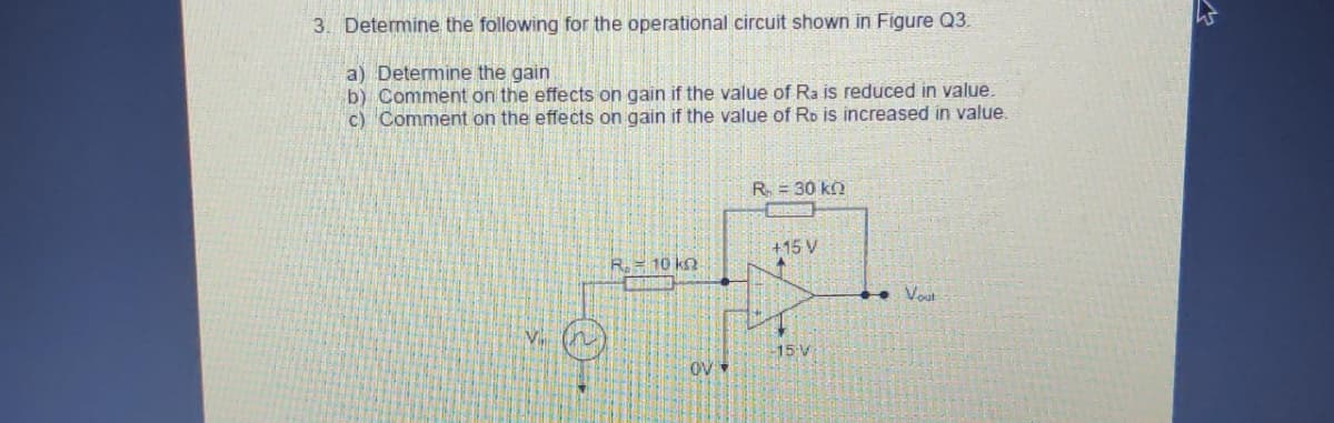 3. Determine the following for the operational circuit shown in Figure Q3.
a) Determine the gain
b) Comment on the effects on gain if the value of Ra is reduced in value.
c) Comment on the effects on gain if the value of Ro is increased in value.
R. = 10 kg.
OV
R = 30 k
+15 V
-15 V
+
Vout