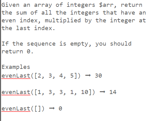 Given an array of integers $arr, return
the sum of all the integers that have an
even index, multiplied by the integer at
the last index.
If the sequence is empty, you should
return 0.
Examples
evenLast([2, 3, 4, 5]) <-> 30
evenLast([1, 3, 3, 1, 10]) → 14
evenLast([])
<->0
→ e