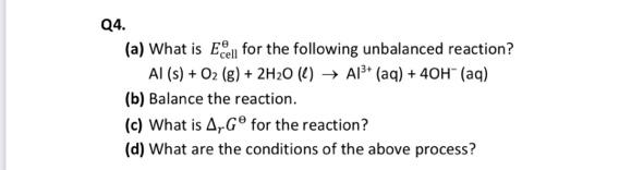 Q4.
(a) What is E for the following unbalanced reaction?
Al (s) + O2 (g) + 2H20 (4) → Al* (aq) + 40H (aq)
(b) Balance the reaction.
(c) What is A,G° for the reaction?
(d) What are the conditions of the above process?
