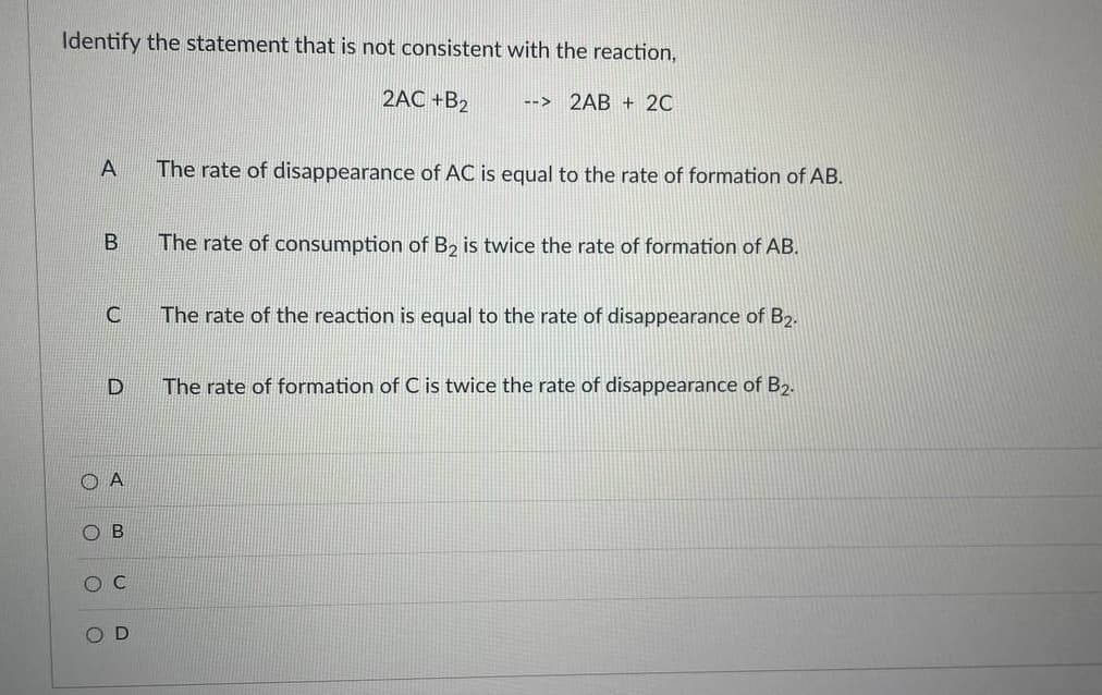 Identify the statement that is not consistent with the reaction,
2AC +B2
2AB + 20
-->
The rate of disappearance of AC is equal to the rate of formation of AB.
The rate of consumption of B2 is twice the rate of formation of AB.
C
The rate of the reaction is equal to the rate of disappearance of B2.
The rate of formation of C is twice the rate of disappearance of B2.
O A
O B
O C
O D
