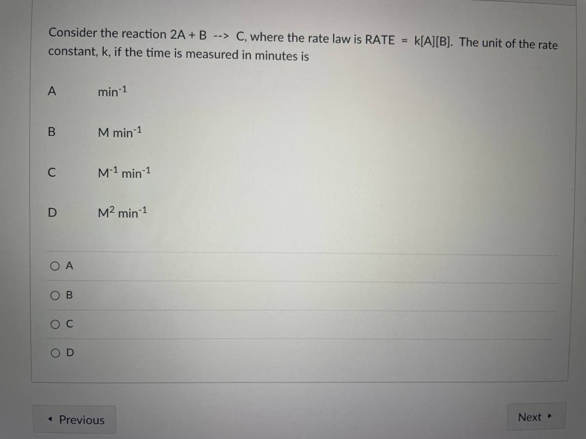 Consider the reaction 2A + B --> C, where the rate law is RATE =
k[A][B]. The unit of the rate
constant, k, if the time is measured in minutes is
A
min 1
M min 1
C
M1 min 1
M2 min 1
O A
ос
« Previous
Next
B.
