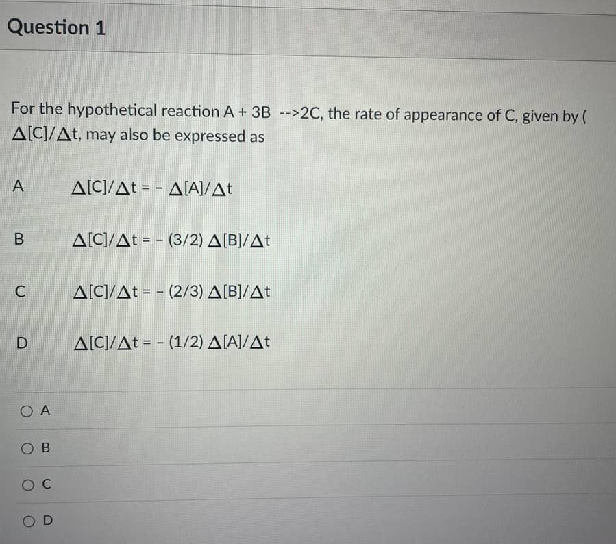 Question 1
For the hypothetical reaction A + 3B -->2C, the rate of appearance of C, given by (
A[C]/At, may also be expressed as
A
A[C]/At = - A[A]/At
B
A[C]/At = - (3/2) A[B]/At
C
A[CI/At = - (2/3) A[B]/At
ΔΙΟ/Δt - -(1/2) ΔΙΑΙ/Δt
O A
O B
O C
O D
