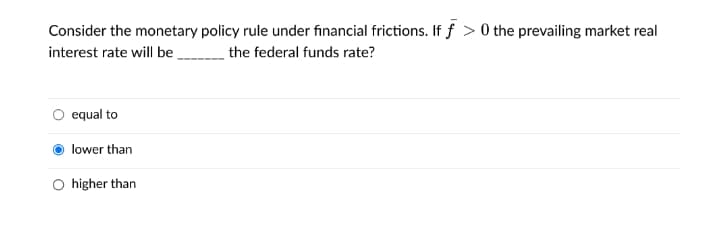 Consider the monetary policy rule under financial frictions. If f >0 the prevailing market real
interest rate will be
the federal funds rate?
equal to
lower than
higher than
