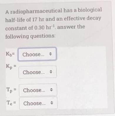 A radiopharmaceutical has a biological
half-life of 17 hr and an effective decay
constant of 0.30 hr. answer the
following questions:
Kp= Choose...
Kp =
Choose..
Tp = Choose..
Te =
Choose.. +
