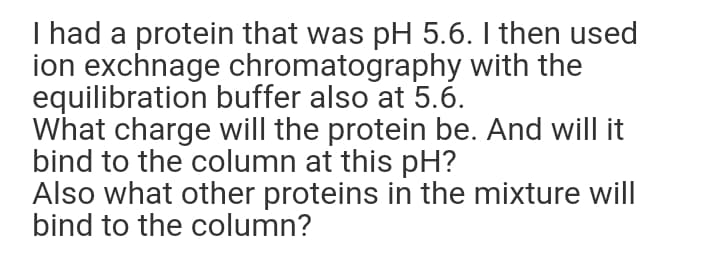I had a protein that was pH 5.6. I then used
ion exchnage chromatography with the
equilibration buffer also at 5.6.
What charge will the protein be. And will it
bind to the column at this pH?
Also what other proteins in the mixture will
bind to the column?

