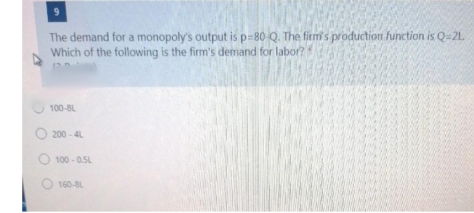 The demand for a monopoly's output is p=80-Q. The firm's production function is Q=2L
Which of the following is the firm's demand for labor?
100-8L
200 - 4L
O 100 - 0.5L
160-8L
