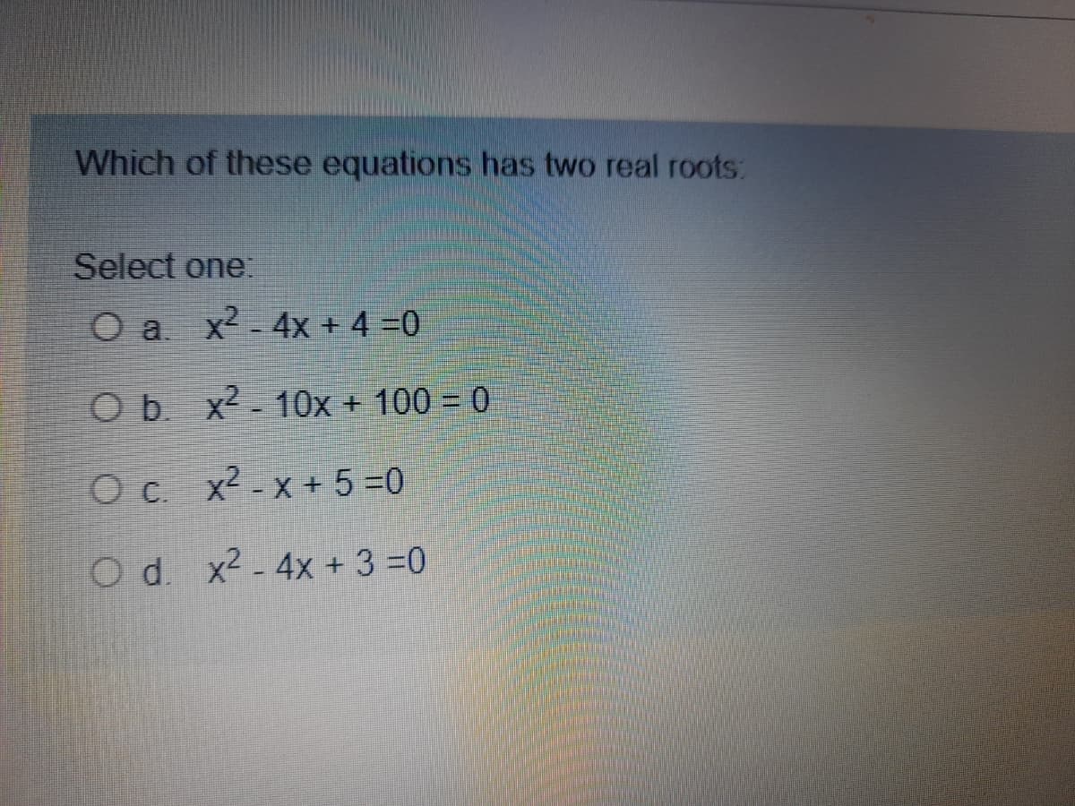 Which of these equations has two real roots:
Select one:
Oa x2 - 4x + 4 =0
O b. x2 - 10x + 100 = 0
O c. x2 - x + 5 =0
Od x2 - 4x + 3 =0
