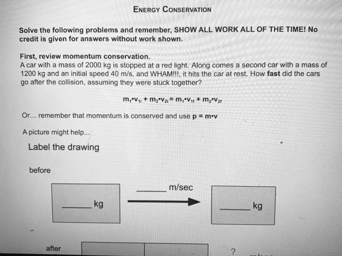 ENERGY CONSERVATION
Solve the following problems and remember, SHOW ALL WORK ALL OF THE TIME! No
credit is given for answers without work shown.
First, review momentum conservation.
A car with a mass of 2000 kg is stopped at a red light. Along comes a second car with a mass of
1200 kg and an initial speed 40 m/s, and WHAM!!!, it hits the car at rest. How fast did the cars
go after the collision, assuming they were stuck together?
m, V + m, v21 = m, Vr + m, V2t
Or... remember that momentum is conserved and use p = m•v
A picture might help...
Label the drawing
before
m/sec
kg
kg
after
