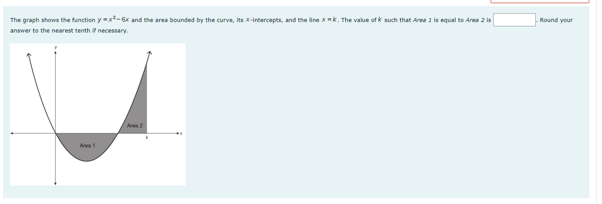 The graph shows the function y=x²-6x and the area bounded by the curve, its X-intercepts, and the line X=k. The value of k such that Area 1 is equal to Area 2 is
answer to the nearest tenth if necessary.
Area 2
Area 1
Round your