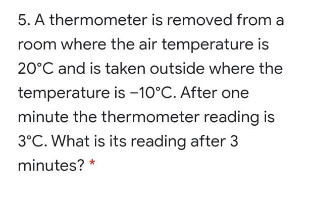5. A thermometer is removed from a
room where the air temperature is
20°C and is taken outside where the
temperature is -10°C. After one
minute the thermometer reading is
3°C. What is its reading after 3
minutes? *
