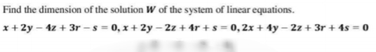 Find the dimension of the solution W of the system of linear equations.
x + 2y – 4z + 3r - s = 0, x + 2y – 2z + 4r + s = 0, 2x + 4y – 2z + 3r + 4s = 0
