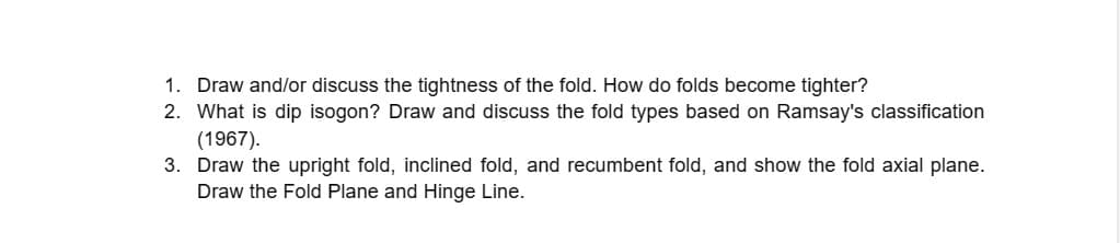 1. Draw and/or discuss the tightness of the fold. How do folds become tighter?
2. What is dip isogon? Draw and discuss the fold types based on Ramsay's classification
(1967).
3. Draw the upright fold, inclined fold, and recumbent fold, and show the fold axial plane.
Draw the Fold Plane and Hinge Line.