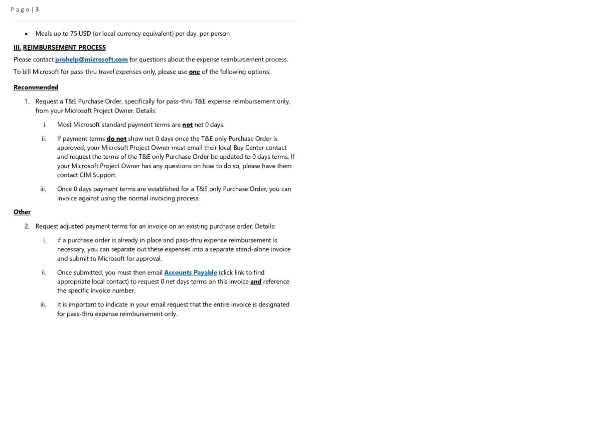 Page 3
.
Meals up to 75 USD (or local currency equivalent) per day, per person
III. REIMBURSEMENT PROCESS
Please contact prohelp@microsoft.com for questions about the expense reimbursement process.
To bill Microsoft for pass-thru travel expenses only, please use one of the following options:
Recommended
1. Request a T&E Purchase Order, specifically for pass-thru T&E expense reimbursement only,
from your Microsoft Project Owner. Details:
i. Most Microsoft standard payment terms are not net 0 days.
ii. If payment terms do not show net 0 days once the T&E only Purchase Order is
approved, your Microsoft Project Owner must email their local Buy Center contact
and request the terms of the T&E only Purchase Order be updated to 0 days terms. If
your Microsoft Project Owner has any questions on how to do so, please have them
contact CIM Support.
iii.
Other
2. Request adjusted payment terms for an invoice on an existing purchase order. Details:
i.
If a purchase order is already in place and pass-thru expense reimbursement is
necessary, you can separate out these expenses into a separate stand-alone invoice
and submit to Microsoft for approval.
ii.
Once 0 days payment terms are established for a T&E only Purchase Order, you can
invoice against using the normal invoicing process.
iii.
Once submitted, you must then email Accounts Payable (click link to find
appropriate local contact) to request 0 net days terms on this invoice and reference
the specific invoice number.
It is important to indicate in your email request that the entire invoice is designated
for pass-thru expense reimbursement only.