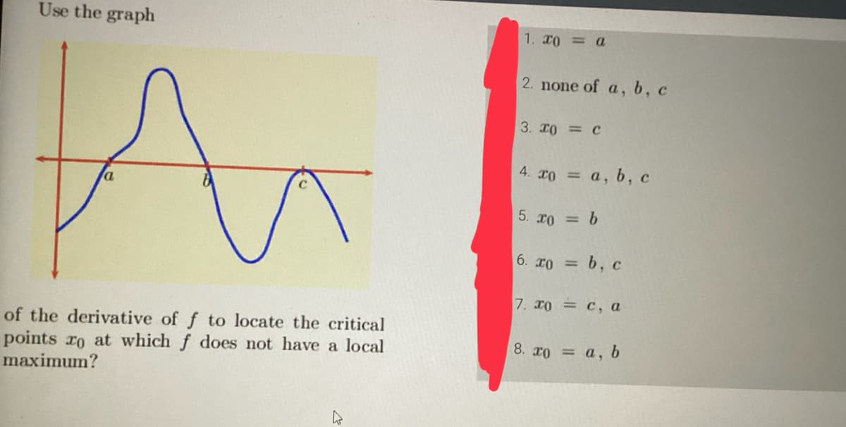 Use the graph
A
of the derivative of f to locate the critical
points to at which f does not have a local
maximum?
h
1. x0 = a
2. none of a, b, c
3. x0 = C
4. xo = a, b, c
5. xo = b
6. 20 = b, c
7. xoc, a
8. xo = a, b