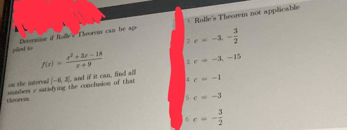 Determine if Rolle's Theorem can be ap-
plied to
²+3r-18
x+9
f(x) =
on the interval [-6, 3], and if it can, find all
numbers e satisfying the conclusion of that
theorem.
1. Rolle's Theorem not applicable
3
2
3. c = -3, -15
2 c = -3,
4 c = -1
5 c = -3
6. c =
-
3
2