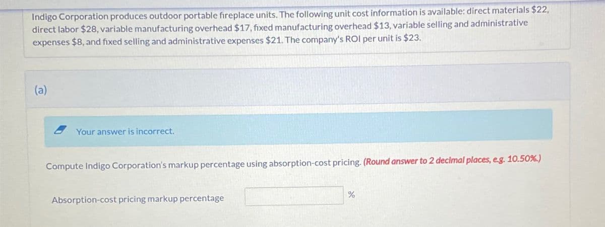 Indigo Corporation produces outdoor portable fireplace units. The following unit cost information is available: direct materials $22,
direct labor $28, variable manufacturing overhead $17, fixed manufacturing overhead $13, variable selling and administrative
expenses $8, and fixed selling and administrative expenses $21. The company's ROI per unit is $23.
(a)
Your answer is incorrect.
Compute Indigo Corporation's markup percentage using absorption-cost pricing. (Round answer to 2 decimal places, eg. 10.50%)
Absorption-cost pricing markup percentage
%