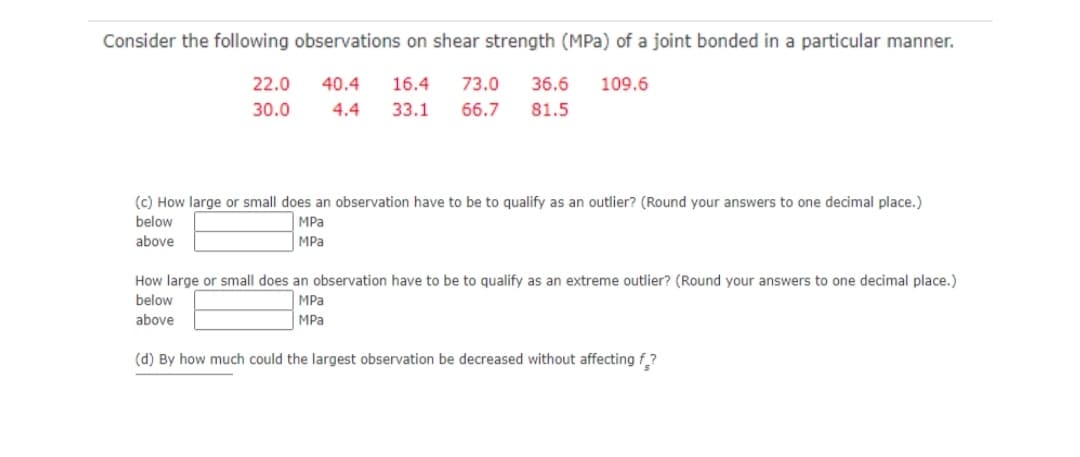 Consider the following observations on shear strength (MPa) of a joint bonded in a particular manner.
22.0
40.4
16.4
73.0
36.6
109.6
30.0
4.4
33.1
66.7
81.5
(c) How large or small does an observation have to be to qualify as an outlier? (Round your answers to one decimal place.)
below
MPa
above
MPa
How large or small does an observation have to be to qualify as an extreme outlier? (Round your answers to one decimal place.)
below
MPa
above
MPa
(d) By how much could the largest observation be decreased without affecting f?

