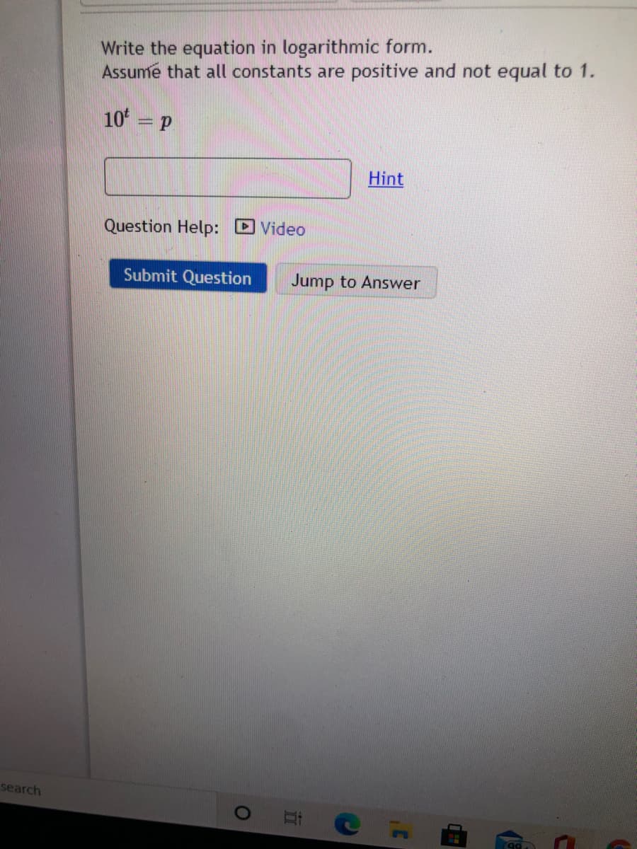 Write the equation in logarithmic form.
Assume that all constants are positive and not equal to 1.
10 = p
Hint
Question Help: D Video
Submit Question
Jump to Answer
search
