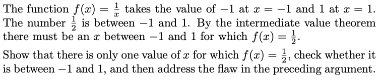 The function f(x) = ! takes the value of –1 at x = -1 and 1 at x = 1.
The number ; is between -1 and 1. By the intermediate value theorem
there must be an x between –1 and 1 for which f(x) = ;.
1
Show that there is only one value of x for which f(x) = ;, check whether it
is between –1 and 1, and then address the flaw in the preceding argument.
