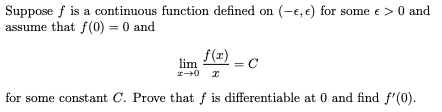 Suppose f is a continuous function defined on (-e, e) for some e>0 and
assume that f(0) = 0 and
f(z)
lim
= C
for some constant C. Prove that f is differentiable at 0 and find f'(0).
