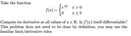 Take the function
Se
I>0
f(x) =
%3D
Compute its derivative at all values of z € R. Is f'(x) itself differentiable?
This problem does not need to be done by definition; you may use the
familiar limit/derivative rules.
