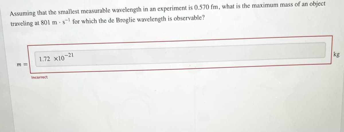 Assuming that the smallest measurable wavelength in an experiment is 0.570 fm, what is the maximum mass of an object
traveling at 801 ms for which the de Broglie wavelength is observable?
m =
1.72 X10-21
Incorrect
kg