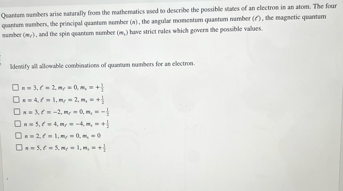 Quantum numbers arise naturally from the mathematics used to describe the possible states of an electron in an atom. The four
quantum numbers, the principal quantum number (n), the angular momentum quantum number (), the magnetic quantum
number (me), and the spin quantum number (ms) have strict rules which govern the possible values.
Identify all allowable combinations of quantum numbers for an electron.
n = 3, l= 2, me = 0, ms = + 1/2
n = 4, l = 1, me = 2, ms =
= + 1/1/2
n = 3, l =
-2, me = 0, m₁ = -1/2
☐ n = 5₁ € =
On=2, t= 1, me = 0, ms = 0
□n = 5, l = 5, me = 1, ms = + 1/2
4, me = −4, ms = + 1/2