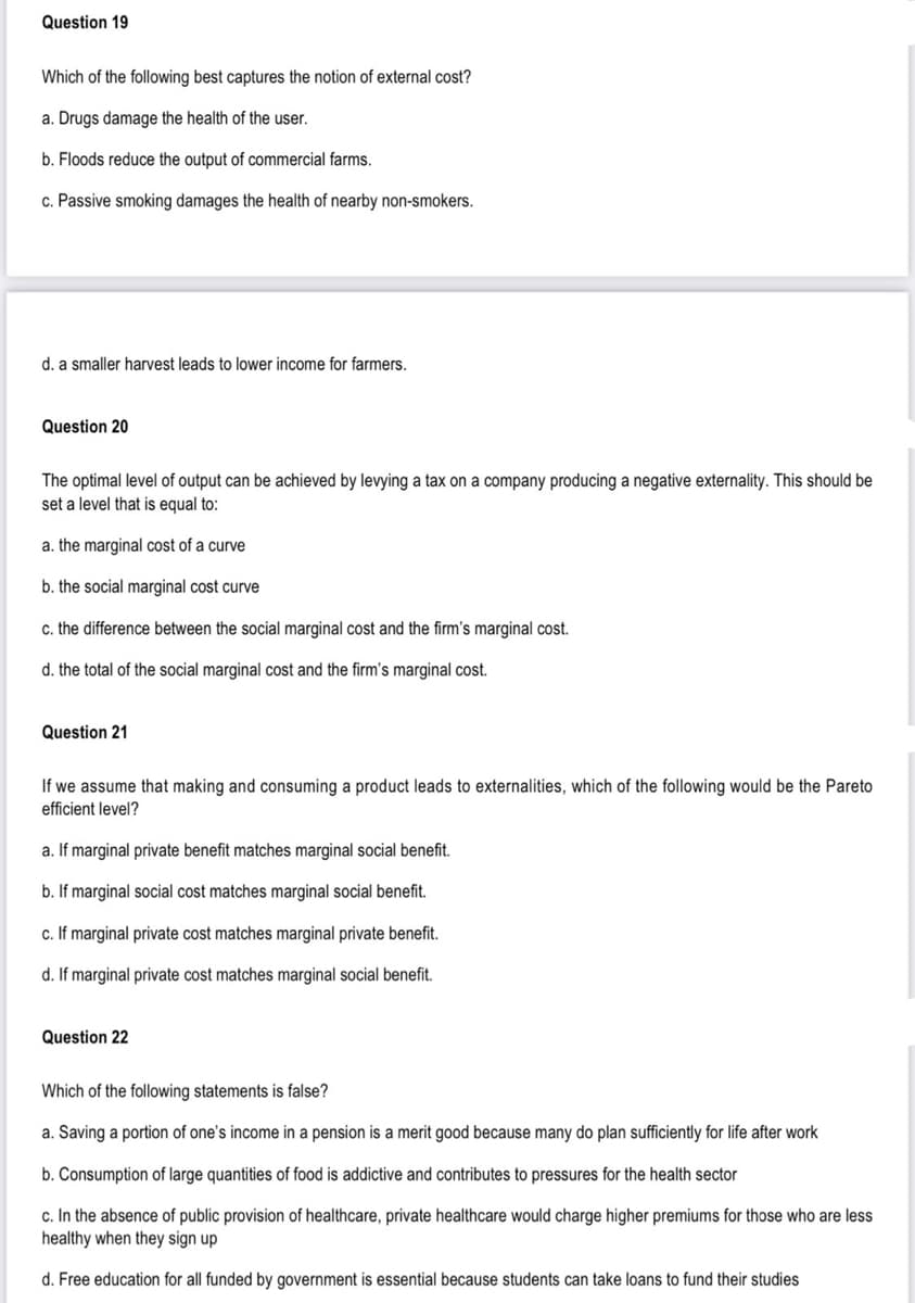 Question 19
Which of the following best captures the notion of external cost?
a. Drugs damage the health of the user.
b. Floods reduce the output of commercial farms.
c. Passive smoking damages the health of nearby non-smokers.
d. a smaller harvest leads to lower income for farmers.
Question 20
The optimal level of output can be achieved by levying a tax on a company producing a negative externality. This should be
set a level that is equal to:
a. the marginal cost of a curve
b. the social marginal cost curve
c. the difference between the social marginal cost and the firm's marginal cost.
d. the total of the social marginal cost and the firm's marginal cost.
Question 21
If we assume that making and consuming a product leads to externalities, which of the following would be the Pareto
efficient level?
a. If marginal private benefit matches marginal social benefit.
b. If marginal social cost matches marginal social benefit.
c. If marginal private cost matches marginal private benefit.
d. If marginal private cost matches marginal social benefit.
Question 22
Which of the following statements is false?
a. Saving a portion of one's income in a pension is a merit good because many do plan sufficiently for life after work
b. Consumption of large quantities of food is addictive and contributes to pressures for the health sector
c. In the absence of public provision of healthcare, private healthcare would charge higher premiums for those who are less
healthy when they sign up
d. Free education for all funded by government is essential because students can take loans to fund their studies
