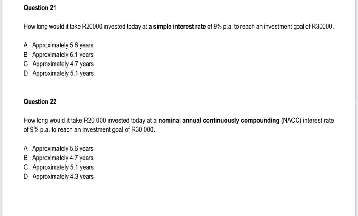Question 21
How long would it take R20000 invested today at a simple interest rate of 9% p.a. to reach an investment goal of R30000.
A Approximately 5.6 years
B Approximately 6.1 years
C Approximately 4.7 years
D Approximately 5.1 years
Question 22
How long would it take R20 000 invested today at a nominal annual continuously compounding (NACC) interest rate
of 9% p.a. to reach an investment goal of R30 000.
A Approximately 5.6 years
B Approximately 4.7 years
C Approximately 5.1 years
D Approximately 4.3 years