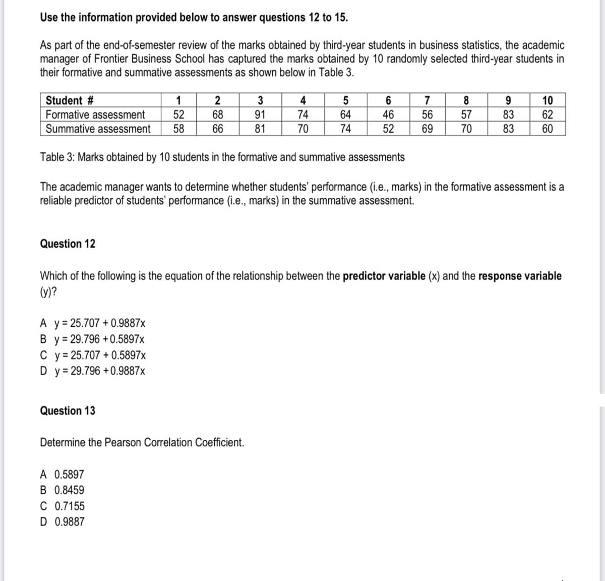 Use the information provided below to answer questions 12 to 15.
As part of the end-of-semester review of the marks obtained by third-year students in business statistics, the academic
manager of Frontier Business School has captured the marks obtained by 10 randomly selected third-year students in
their formative and summative assessments as shown below in Table 3.
Student #
Formative assessment
Summative assessment
Question 12
A y = 25.707 +0.9887x
By= 29.796 +0.5897x
C y = 25.707 +0.5897x
D y = 29.796 +0.9887x
1
52
58
Question 13
2
68
66
A 0.5897
B 0.8459
C 0.7155
D 0.9887
3
91
81
Determine the Pearson Correlation Coefficient.
4
74
70
5
64
74
6
46
52
Table 3: Marks obtained by 10 students in the formative and summative assessments
The academic manager wants to determine whether students' performance (i.e., marks) in the formative assessment is a
reliable predictor of students' performance (i.e., marks) in the summative assessment.
7
56
69
8
57
70
Which of the following is the equation of the relationship between the predictor variable (x) and the response variable
(y)?
9
83
83
10
62
60