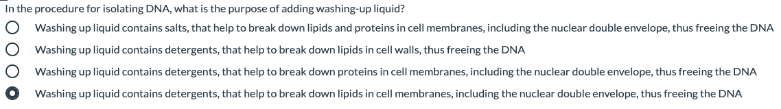 In the procedure for isolating DNA, what is the purpose of adding washing-up liquid?
Washing up liquid contains salts, that help to break down lipids and proteins in cell membranes, including the nuclear double envelope, thus freeing the DNA
Washing up liquid contains detergents, that help to break down lipids in cell walls, thus freeing the DNA
Washing up liquid contains detergents, that help to break down proteins in cell membranes, including the nuclear double envelope, thus freeing the DNA
Washing up liquid contains detergents, that help to break down lipids in cell membranes, including the nuclear double envelope, thus freeing the DNA
o 000
