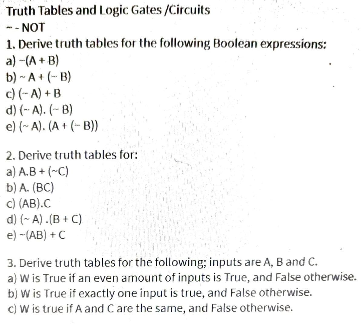Truth Tables and Logic Gates /Circuits
NOT
1. Derive truth tables for the following Boolean expressions:
a) ~(A + B)
b) ~ A+ (~ B)
c) (~A) + B
d) (~A). (~B)
e) (~ A). (A + (~ B))
H
2. Derive truth tables for:
a) A.B + (~C)
b) A. (BC)
c) (AB).C
d) (~ A).(B+C)
e) -(AB) + C
3. Derive truth tables for the following; inputs are A, B and C.
a) W is True if an even amount of inputs is True, and False otherwise.
b) W is True if exactly one input is true, and False otherwise.
c) W is true if A and C are the same, and False otherwise.