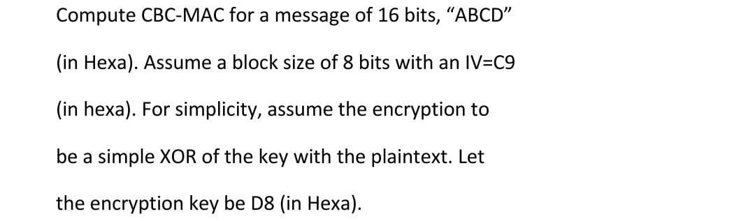 Compute CBC-MAC for a message of 16 bits, "ABCD"
(in Hexa). Assume a block size of 8 bits with an IV=C9
(in hexa). For simplicity, assume the encryption to
be a simple XOR of the key with the plaintext. Let
the encryption key be D8 (in Hexa).