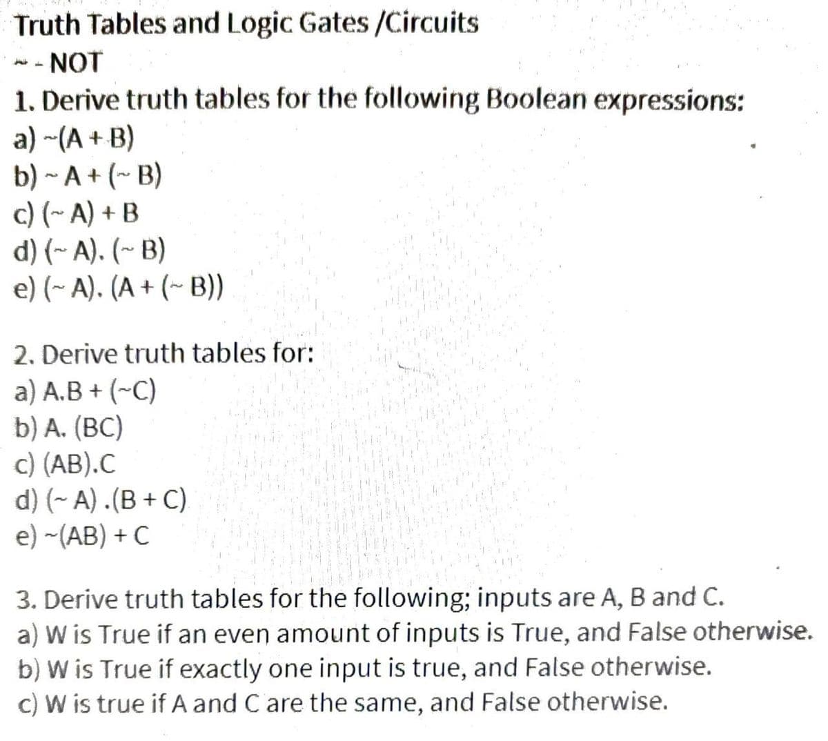 Truth Tables and Logic Gates /Circuits
NOT
1. Derive truth tables for the following Boolean expressions:
a) ~(A + B)
b) ~ A+ (~ B)
c) (~A) + B
H
d) (~A). (~B)
e) (~ A). (A + (~ B))
2. Derive truth tables for:
a) A.B + (~C)
b) A. (BC)
c) (AB).C
d) (~ A).(B+C)
e) -(AB) + C
3. Derive truth tables for the following; inputs are A, B and C.
a) W is True if an even amount of inputs is True, and False otherwise.
b) W is True if exactly one input is true, and False otherwise.
c) W is true if A and C are the same, and False otherwise.