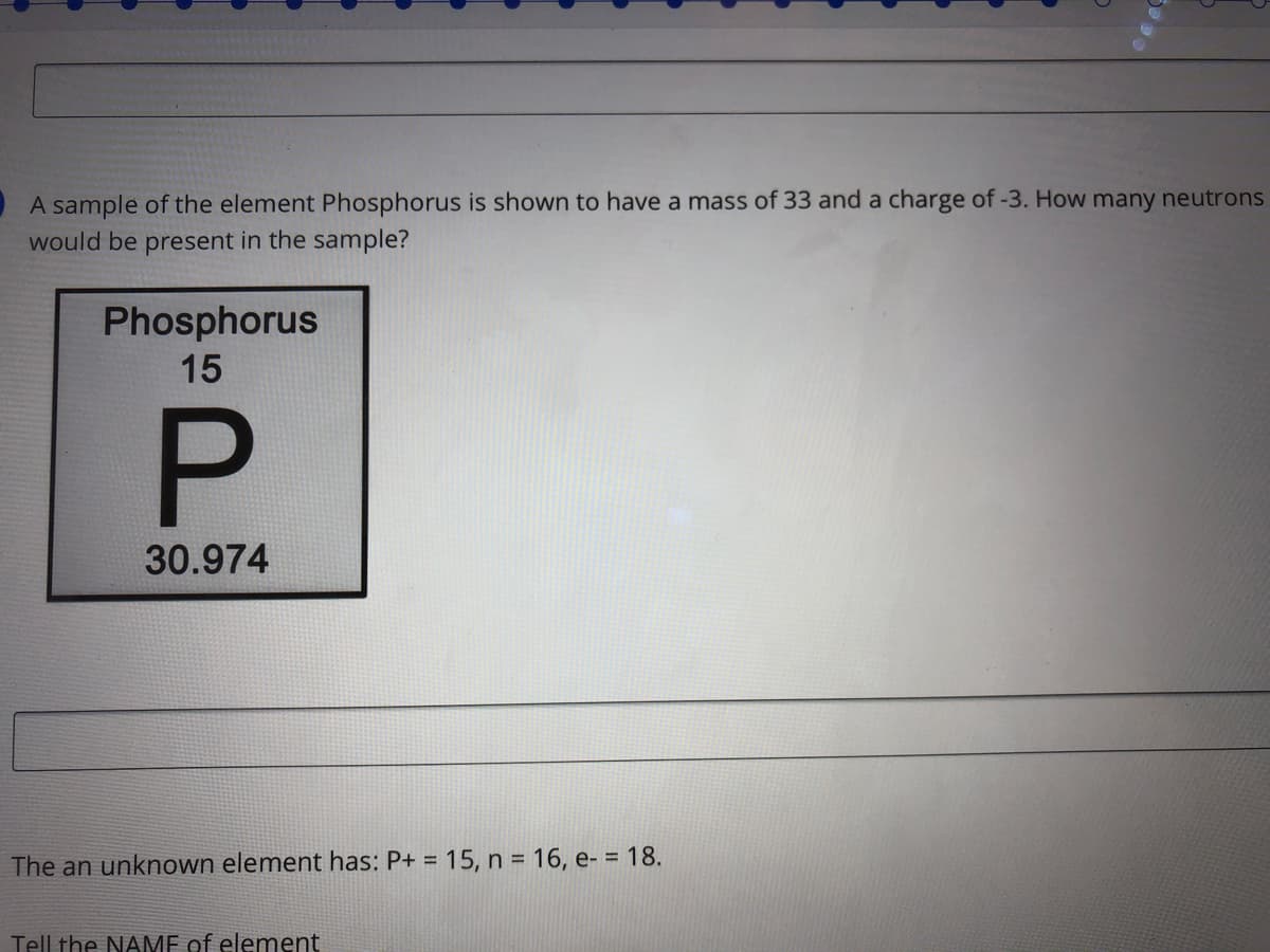 A sample of the element Phosphorus is shown to have a mass of 33 and a charge of -3. How many neutrons
would be present in the sample?
Phosphorus
15
30.974
The an unknown element has: P+ = 15, n = 16, e- = 18.
%3D
Tell the NAMF of element
