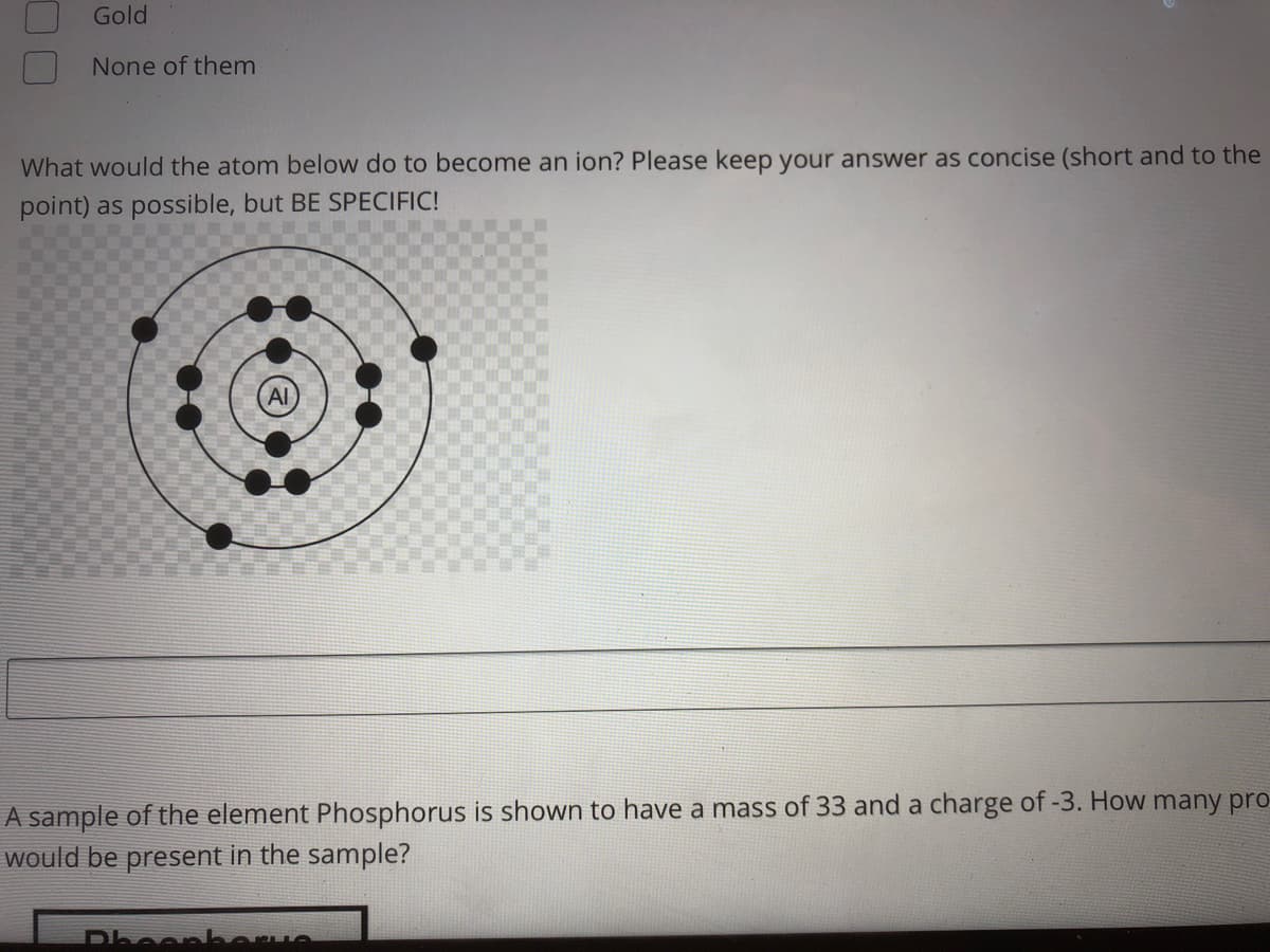 Gold
None of them
What would the atom below do to become an ion? Please keep your answer as concise (short and to the
point) as possible, but BE SPECIFIC!
A sample of the element Phosphorus is shown to have a mass of 33 and a charge of -3. How many pro
would be present in the sample?
Dheenk
