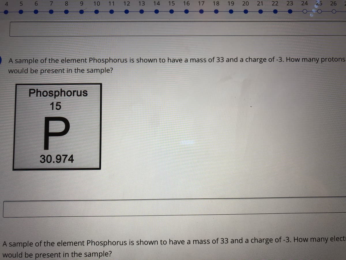 4.
7.
8.
6.
10
11 12
13
14 15 16 17 18
19 20
21 22 23
25
26
A sample of the element Phosphorus is shown to have a mass of 33 and a charge of -3. How many protons
would be present in the sample?
Phosphorus
15
30.974
A sample of the element Phosphorus is shown to have a mass of 33 and a charge of -3. How
would be present in the sample?
many
electr
24
