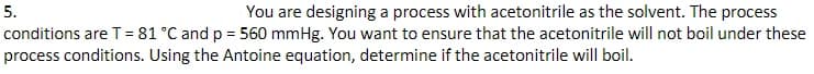 5.
You are designing a process with acetonitrile as the solvent. The process
conditions are T = 81 °C and p = 560 mmHg. You want to ensure that the acetonitrile will not boil under these
process conditions. Using the Antoine equation, determine if the acetonitrile will boil.