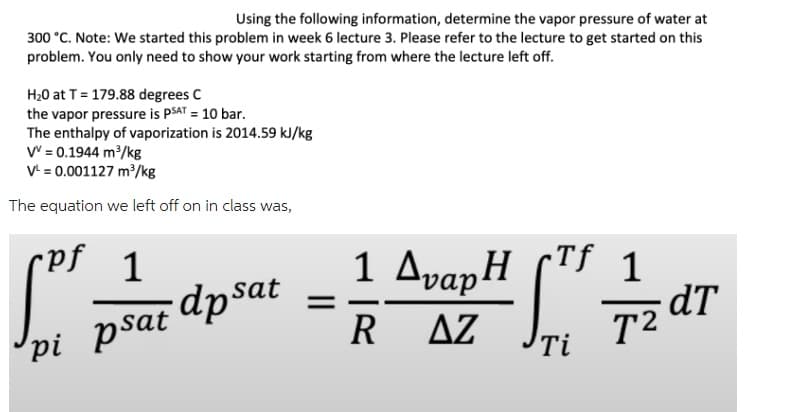 Using the following information, determine the vapor pressure of water at
300 °C. Note: We started this problem in week 6 lecture 3. Please refer to the lecture to get started on this
problem. You only need to show your work starting from where the lecture left off.
H₂0 at T = 179.88 degrees C
the vapor pressure is PSAT = 10 bar.
The enthalpy of vaporization is 2014.59 kJ/kg
V = 0.1944 m³/kg
V¹ = 0.001127 m³/kg
The equation we left off on in class was,
cpf 1
[P²
psat dpsat
pi psat
Tf
1 ∆vapH (TF 1
RAZ
Ti
dT
T2a