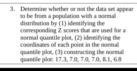 3. Determine whether or not the data set appear
to be from a population with a normal
distribution by (1) identifying the
corresponding Z scores that are used for a
normal quantile plot, (2) identifying the
coordinates of each point in the normal
quantile plot, (3) constructing the normal
quantile plot: 17.3, 7.0, 7.0, 7.0, 8.1, 6.8
