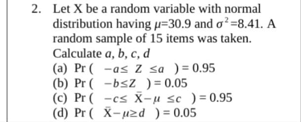 2. Let X be a random variable with normal
distribution having µ=30.9 and o²=8.41. A
random sample of 15 items was taken.
Calculate a, b, c, d
(a) Pr ( -a< Z <a )= 0.95
(b) Pr ( -b<Z ) = 0.05
(c) Pr ( -c< X-u <c ) = 0.95
(d) Pr ( X-µzd ) = 0.05
%3D

