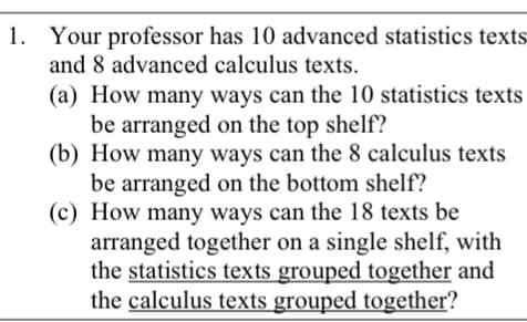 1. Your professor has 10 advanced statistics texts
and 8 advanced calculus texts.
(a) How many ways can the 10 statistics texts
be arranged on the top shelf?
(b) How many ways can the 8 calculus texts
be arranged on the bottom shelf?
(c) How many ways can the 18 texts be
arranged together on a single shelf, with
the statistics texts grouped together and
the calculus texts grouped together?
