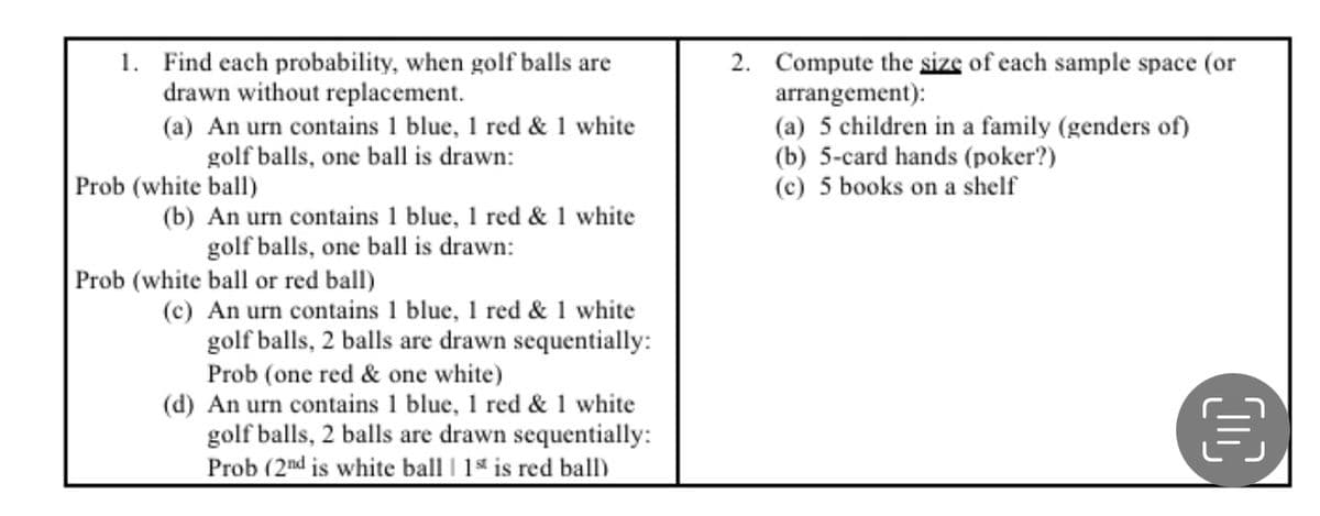 1. Find each probability, when golf balls are
drawn without replacement.
(a) An urn contains 1 blue, 1 red & 1 white
golf balls, one ball is drawn:
2. Compute the size of each sample space (or
arrangement):
(a) 5 children in a family (genders of)
(b) 5-card hands (poker?)
(c) 5 books on a shelf
Prob (white ball)
(b) An urn contains 1 blue, 1 red & 1 white
golf balls, one ball is drawn:
Prob (white ball or red ball)
(c) An urn contains 1 blue, 1 red & 1 white
golf balls, 2 balls are drawn sequentially:
Prob (one red & one white)
(d) An urn contains 1 blue, 1 red & 1 white
golf balls, 2 balls are drawn sequentially:
Prob (2nd is white ball | 1s is red ball)
