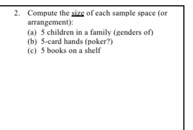 2. Compute the size of each sample space (or
arrangement):
(a) 5 children in a family (genders of)
(b) 5-card hands (poker?)
(c) 5 books on a shelf
