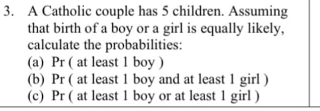 3. A Catholic couple has 5 children. Assuming
that birth of a boy or a girl is equally likely,
calculate the probabilities:
(a) Pr ( at least 1 boy )
(b) Pr ( at least 1 boy and at least 1 girl )
(c) Pr ( at least 1 boy or at least 1 girl )

