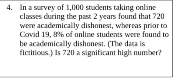 4. In a survey of 1,000 students taking online
classes during the past 2 years found that 720
were academically dishonest, whereas prior to
Covid 19, 8% of online students were found to
be academically dishonest. (The data is
fictitious.) Is 720 a significant high number?
